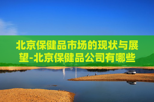 北京保健品市场的现状与展望-北京保健品公司有哪些品牌