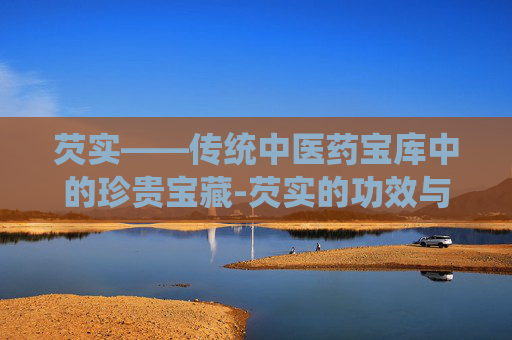芡实——传统中医药宝库中的珍贵宝藏-芡实的功效与作用主要治什么病