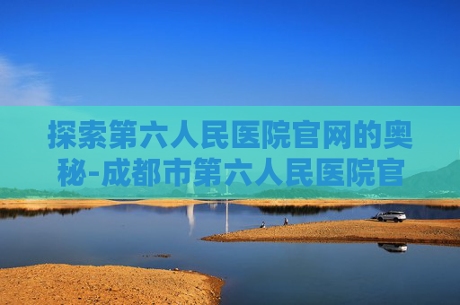 探索第六人民医院官网的奥秘-成都市第六人民医院官网
