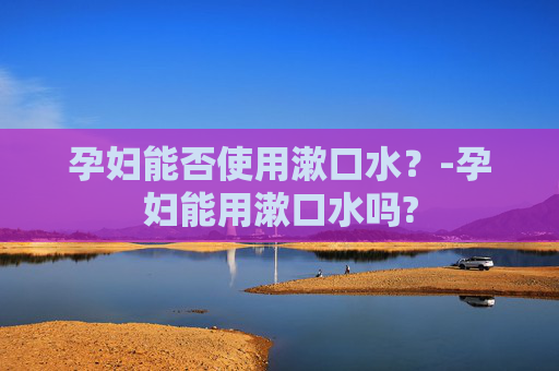 孕妇能否使用漱口水？-孕妇能用漱口水吗?