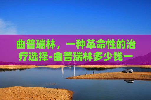 曲普瑞林，一种革命性的治疗选择-曲普瑞林多少钱一支