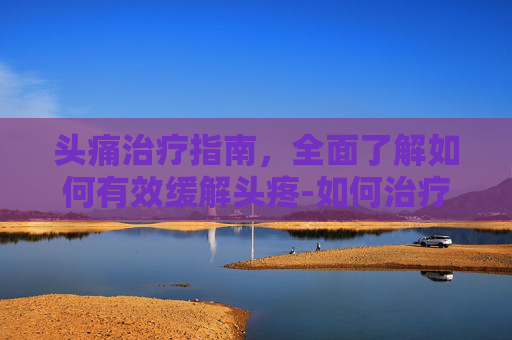 头痛治疗指南，全面了解如何有效缓解头疼-如何治疗头疼?
