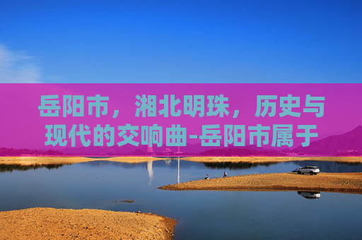 岳阳市，湘北明珠，历史与现代的交响曲-岳阳市属于哪个省