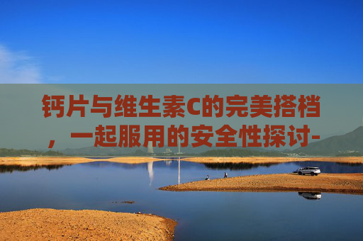 钙片与维生素C的完美搭档，一起服用的安全性探讨-钙片和维生素c能一起吃吗要吃多久