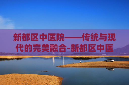 新都区中医院——传统与现代的完美融合-新都区中医院电话咨询电话是多少
