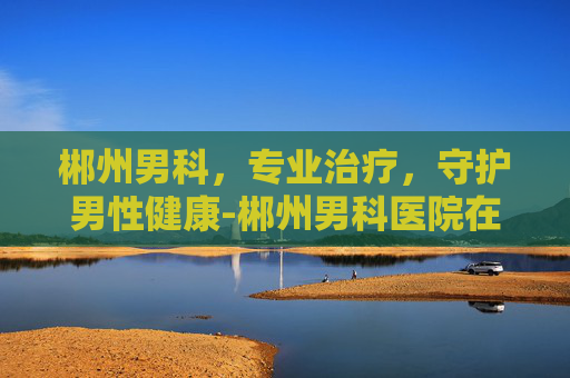 郴州男科，专业治疗，守护男性健康-郴州男科医院在哪家好一点