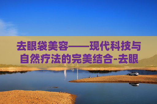 去眼袋美容——现代科技与自然疗法的完美结合-去眼袋美容仪哪个好用