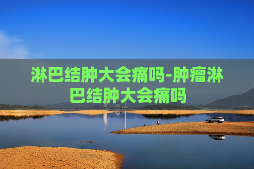 淋巴结肿大会痛吗-肿瘤淋巴结肿大会痛吗