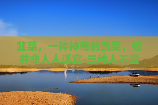 韭菜，一种神奇的蔬菜，但并非人人适宜-三种人不宜吃韭菜