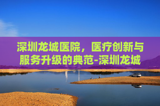 深圳龙城医院，医疗创新与服务升级的典范-深圳龙城医院招聘