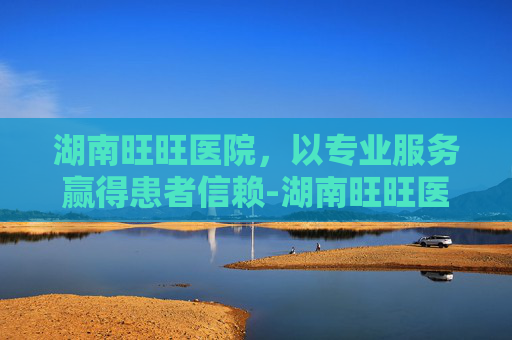 湖南旺旺医院，以专业服务赢得患者信赖-湖南旺旺医院是三甲吗