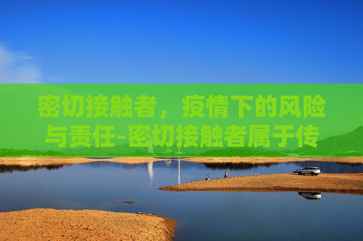 密切接触者，疫情下的风险与责任-密切接触者属于传染源还是易感人群