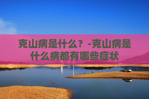 克山病是什么？-克山病是什么病都有哪些症状