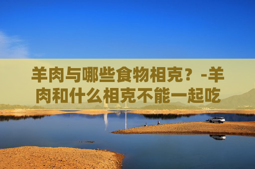 羊肉与哪些食物相克？-羊肉和什么相克不能一起吃