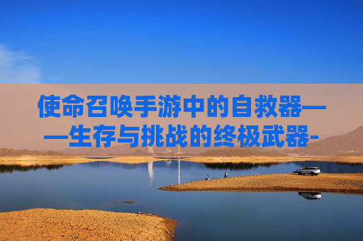 使命召唤手游中的自救器——生存与挑战的终极武器-使命召唤手游自救器怎么获得