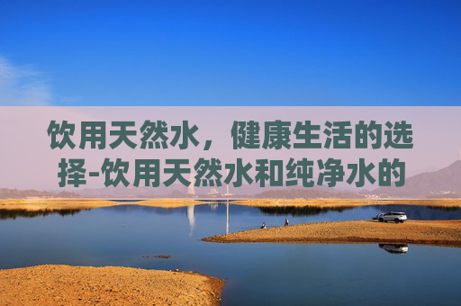 饮用天然水，健康生活的选择-饮用天然水和纯净水的区别