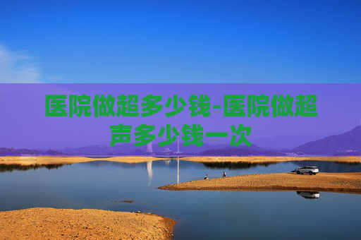 医院做超多少钱-医院做超声多少钱一次
