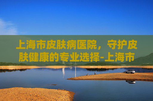 上海市皮肤病医院，守护皮肤健康的专业选择-上海市皮肤病医院武夷路