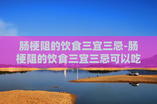 肠梗阻的饮食三宜三忌-肠梗阻的饮食三宜三忌可以吃什么水果