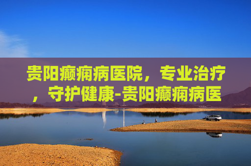 贵阳癫痫病医院，专业治疗，守护健康-贵阳癫痫病医院哪家治得最好