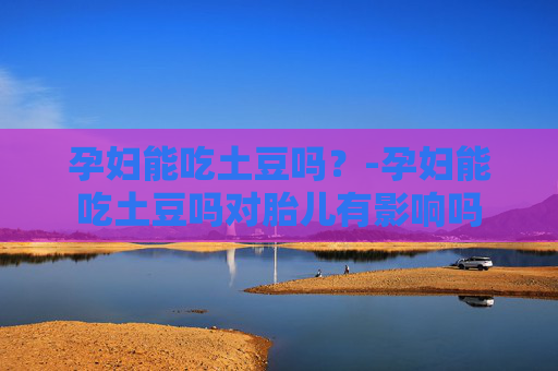 孕妇能吃土豆吗？-孕妇能吃土豆吗对胎儿有影响吗