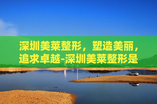深圳美莱整形，塑造美丽，追求卓越-深圳美莱整形是正规医院吗