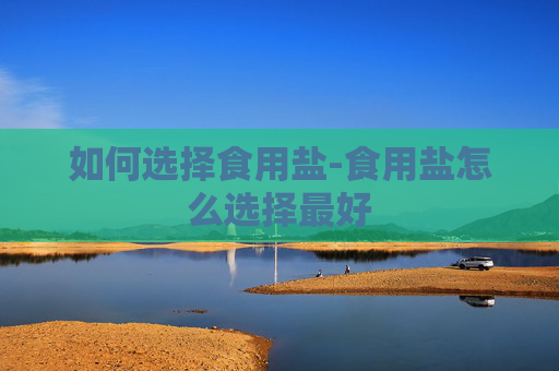 如何选择食用盐-食用盐怎么选择最好