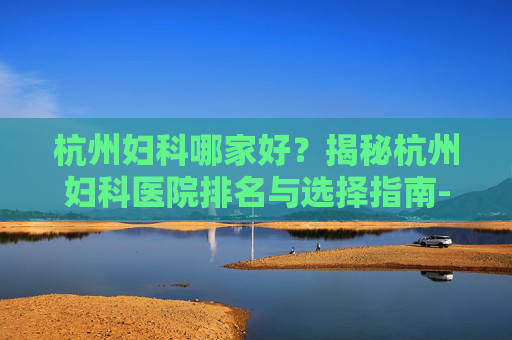 杭州妇科哪家好？揭秘杭州妇科医院排名与选择指南-杭州哪个妇科医生比较好