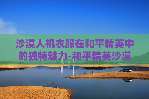 沙漠人机衣服在和平精英中的独特魅力-和平精英沙漠的衣服