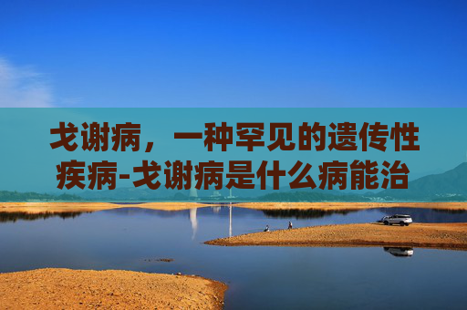 戈谢病，一种罕见的遗传性疾病-戈谢病是什么病能治愈吗