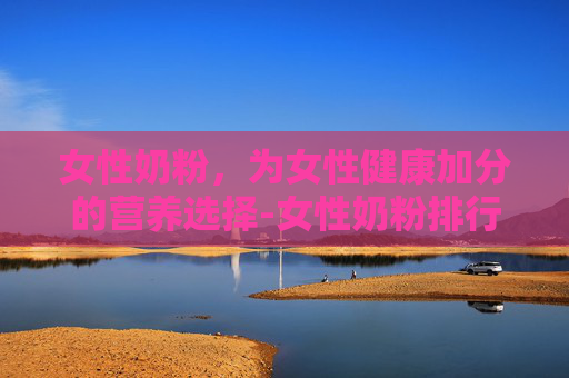 女性奶粉，为女性健康加分的营养选择-女性奶粉排行榜前十名