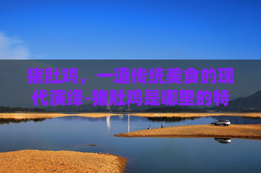 猪肚鸡，一道传统美食的现代演绎-猪肚鸡是哪里的特色菜