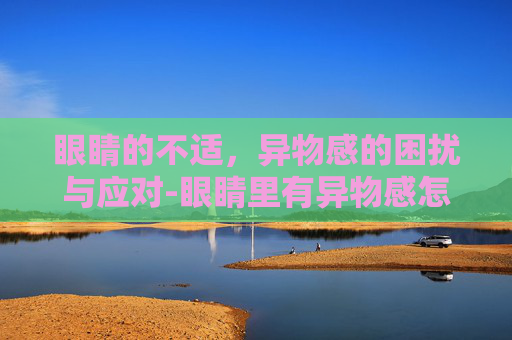 眼睛的不适，异物感的困扰与应对-眼睛里有异物感怎么处理