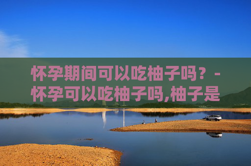 怀孕期间可以吃柚子吗？-怀孕可以吃柚子吗,柚子是寒性的,还是热性的