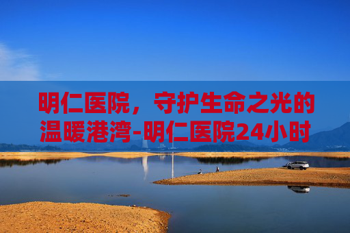 明仁医院，守护生命之光的温暖港湾-明仁医院24小时咨询电话