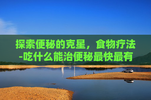 探索便秘的克星，食物疗法-吃什么能治便秘最快最有效