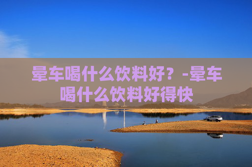 晕车喝什么饮料好？-晕车喝什么饮料好得快