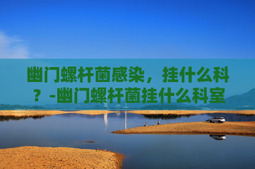 幽门螺杆菌感染，挂什么科？-幽门螺杆菌挂什么科室比较好