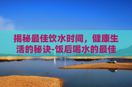 揭秘最佳饮水时间，健康生活的秘诀-饭后喝水的最佳时间