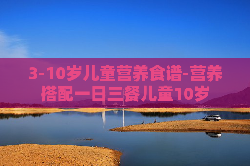 3-10岁儿童营养食谱-营养搭配一日三餐儿童10岁