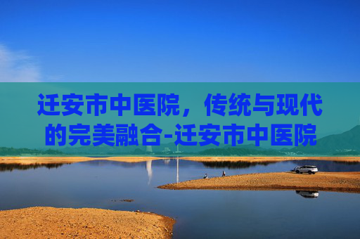 迁安市中医院，传统与现代的完美融合-迁安市中医院电话咨询电话