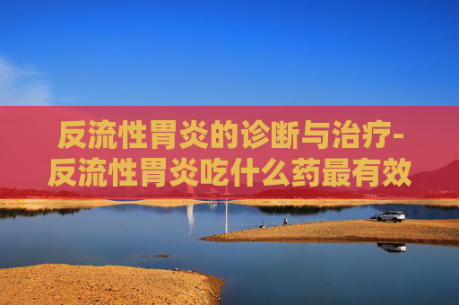 反流性胃炎的诊断与治疗-反流性胃炎吃什么药最有效