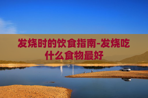 发烧时的饮食指南-发烧吃什么食物最好