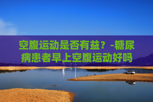 空腹运动是否有益？-糖尿病患者早上空腹运动好吗