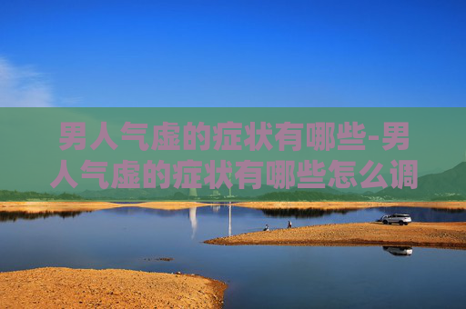 男人气虚的症状有哪些-男人气虚的症状有哪些怎么调理