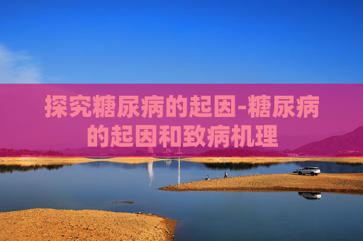 探究糖尿病的起因-糖尿病的起因和致病机理
