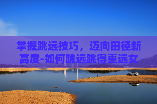 掌握跳远技巧，迈向田径新高度-如何跳远跳得更远女生教程