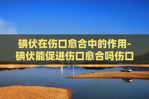 碘伏在伤口愈合中的作用-碘伏能促进伤口愈合吗伤口抹什么药