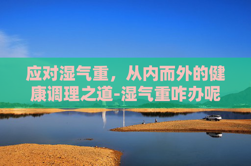 应对湿气重，从内而外的健康调理之道-湿气重咋办呢女性