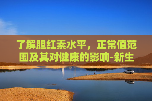 了解胆红素水平，正常值范围及其对健康的影响-新生胆红素多少算正常